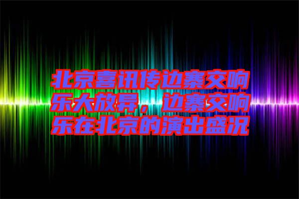 北京喜訊傳邊寨交響樂(lè)大放異，邊寨交響樂(lè)在北京的演出盛況