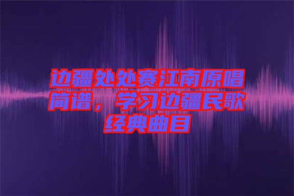 邊疆處處賽江南原唱簡譜，學習邊疆民歌經(jīng)典曲目