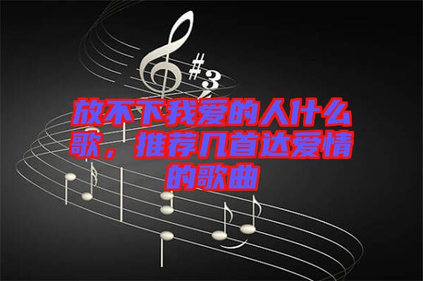 放不下我愛的人什么歌，推薦幾首達(dá)愛情的歌曲