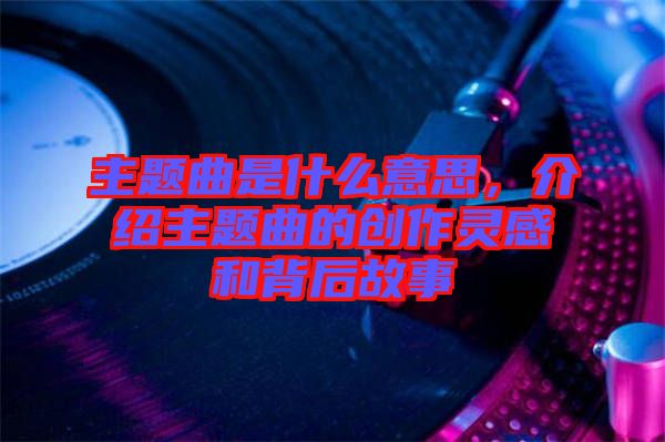 主題曲是什么意思，介紹主題曲的創(chuàng)作靈感和背后故事