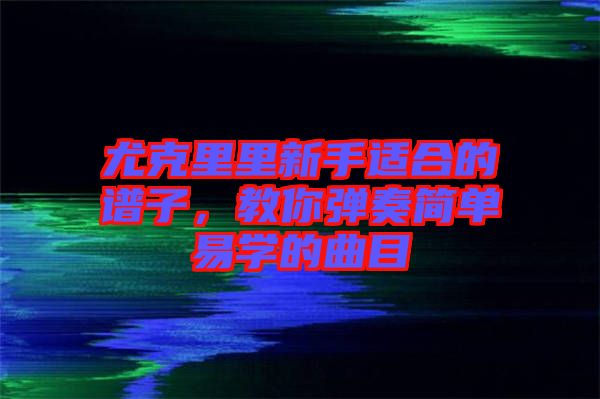 尤克里里新手適合的譜子，教你彈奏簡(jiǎn)單易學(xué)的曲目