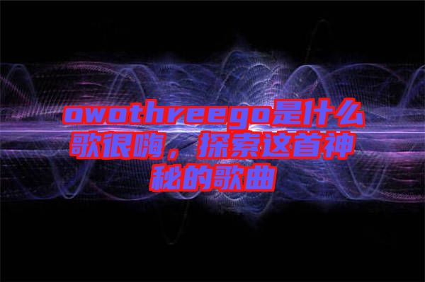 owothreego是什么歌很嗨，探索這首神秘的歌曲