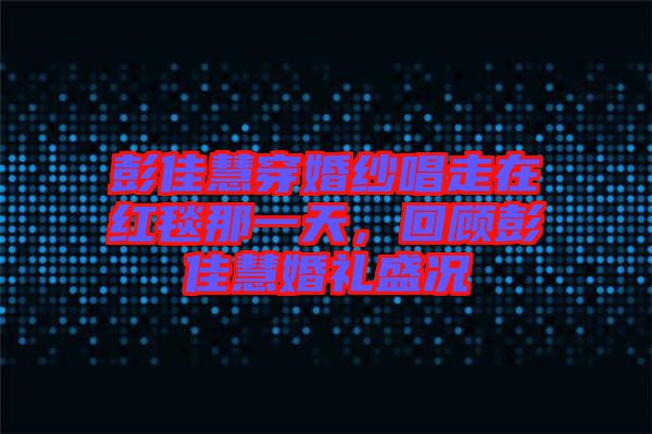 彭佳慧穿婚紗唱走在紅毯那一天，回顧彭佳慧婚禮盛況