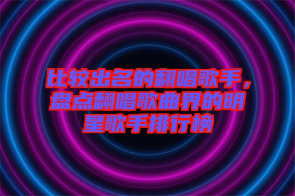 比較出名的翻唱歌手，盤點翻唱歌曲界的明星歌手排行榜