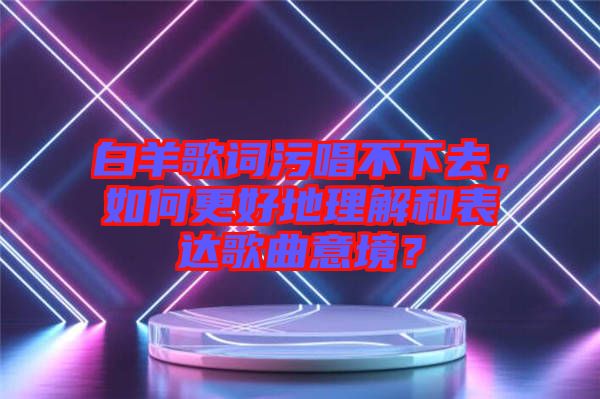 白羊歌詞污唱不下去，如何更好地理解和表達(dá)歌曲意境？