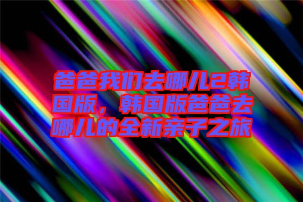 爸爸我們?nèi)ツ膬?韓國版，韓國版爸爸去哪兒的全新親子之旅