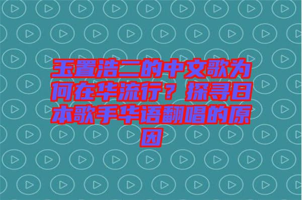 玉置浩二的中文歌為何在華流行？探尋日本歌手華語翻唱的原因