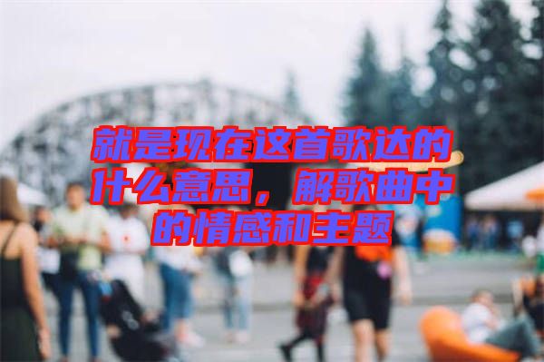 就是現(xiàn)在這首歌達(dá)的什么意思，解歌曲中的情感和主題