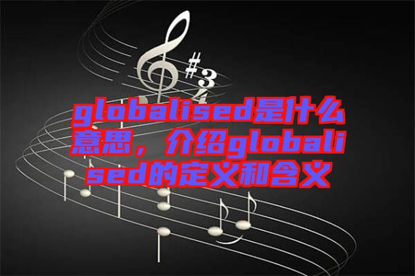 globalised是什么意思，介紹globalised的定義和含義