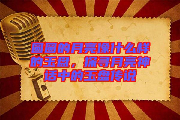 圓圓的月亮像什么樣的玉盤，探尋月亮神話中的玉盤傳說