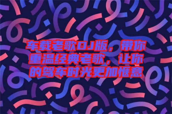 車載老歌DJ版，帶你重溫經(jīng)典老歌，讓你的駕車時(shí)光更加愜意