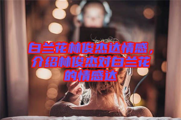 白蘭花林俊杰達情感，介紹林俊杰對白蘭花的情感達