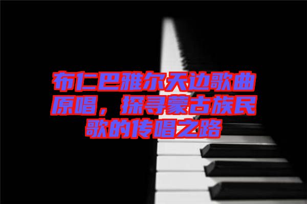 布仁巴雅爾天邊歌曲原唱，探尋蒙古族民歌的傳唱之路