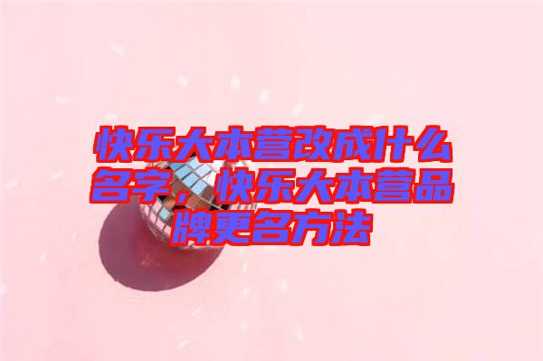 快樂大本營改成什么名字，快樂大本營品牌更名方法