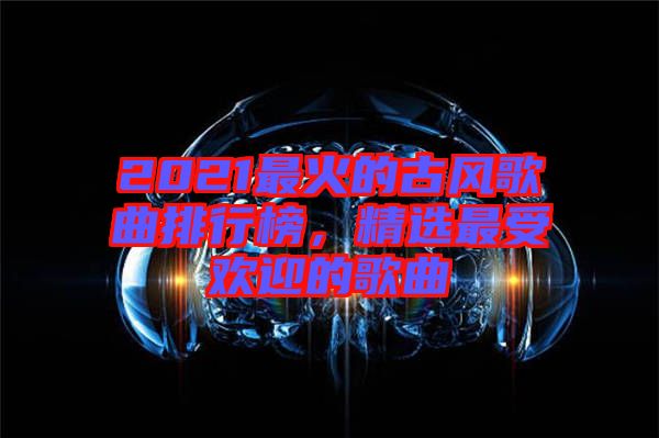 2021最火的古風(fēng)歌曲排行榜，精選最受歡迎的歌曲