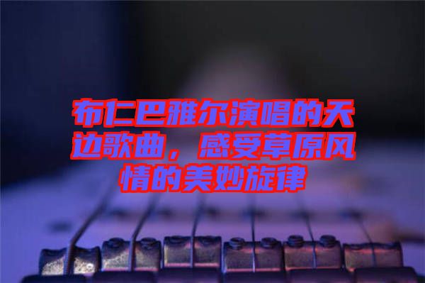 布仁巴雅爾演唱的天邊歌曲，感受草原風(fēng)情的美妙旋律