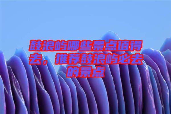 鼓浪嶼哪些景點(diǎn)值得去，推薦鼓浪嶼必去的景點(diǎn)