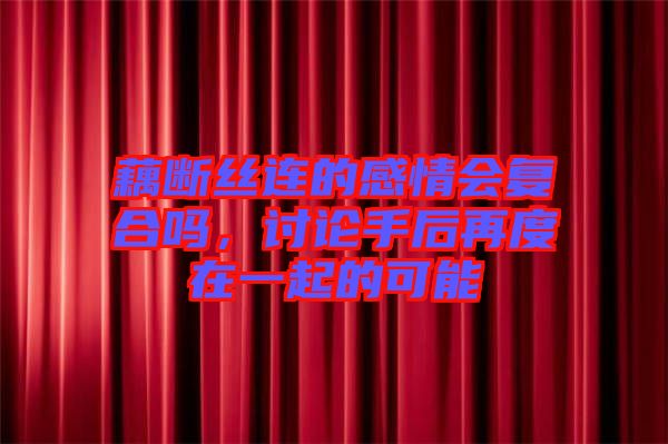 藕斷絲連的感情會復(fù)合嗎，討論手后再度在一起的可能