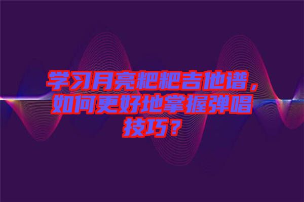 學習月亮粑粑吉他譜，如何更好地掌握彈唱技巧？