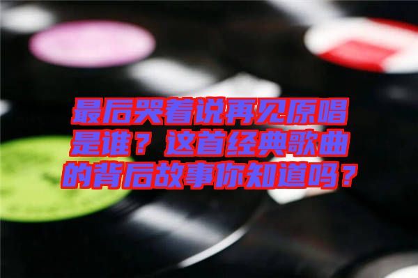 最后哭著說再見原唱是誰？這首經(jīng)典歌曲的背后故事你知道嗎？