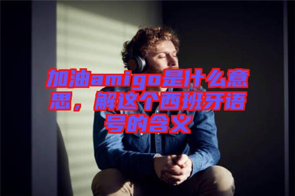 加油amigo是什么意思，解這個西班牙語號的含義