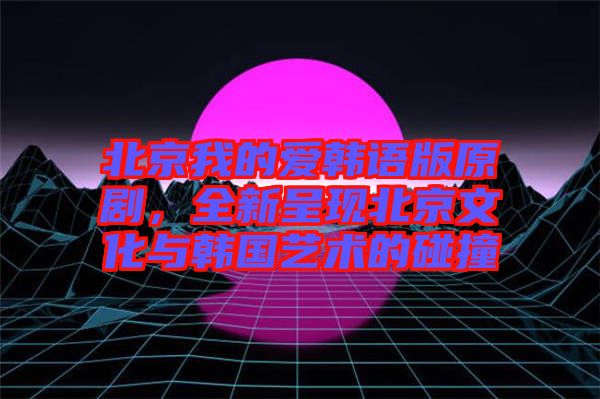 北京我的愛韓語版原劇，全新呈現(xiàn)北京文化與韓國(guó)藝術(shù)的碰撞