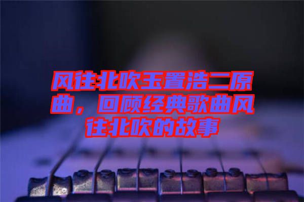 風(fēng)往北吹玉置浩二原曲，回顧經(jīng)典歌曲風(fēng)往北吹的故事