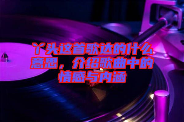 丫頭這首歌達(dá)的什么意思，介紹歌曲中的情感與內(nèi)涵