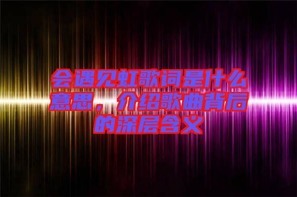 會(huì)遇見虹歌詞是什么意思，介紹歌曲背后的深層含義