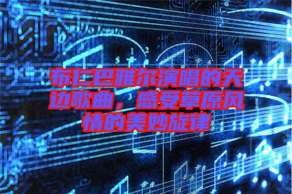 布仁巴雅爾演唱的天邊歌曲，感受草原風(fēng)情的美妙旋律