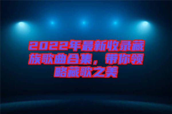 2022年最新收錄藏族歌曲合集，帶你領(lǐng)略藏歌之美