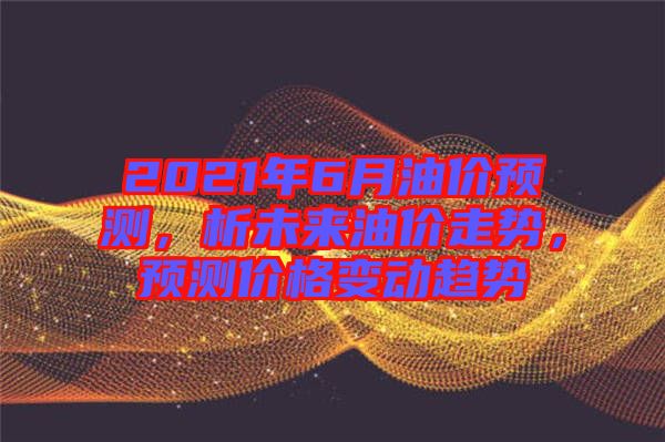 2021年6月油價預(yù)測，析未來油價走勢，預(yù)測價格變動趨勢