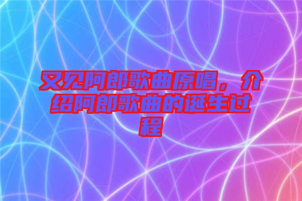 又見阿郎歌曲原唱，介紹阿郎歌曲的誕生過程