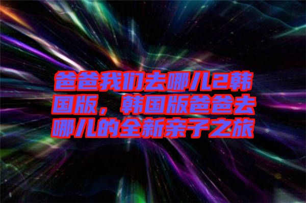 爸爸我們?nèi)ツ膬?韓國版，韓國版爸爸去哪兒的全新親子之旅