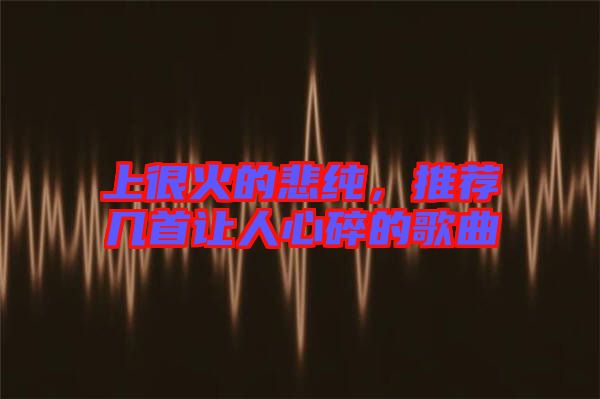 上很火的悲純，推薦幾首讓人心碎的歌曲