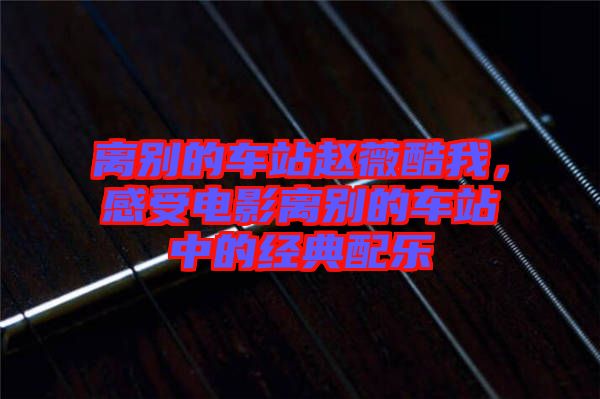 離別的車站趙薇酷我，感受電影離別的車站中的經(jīng)典配樂