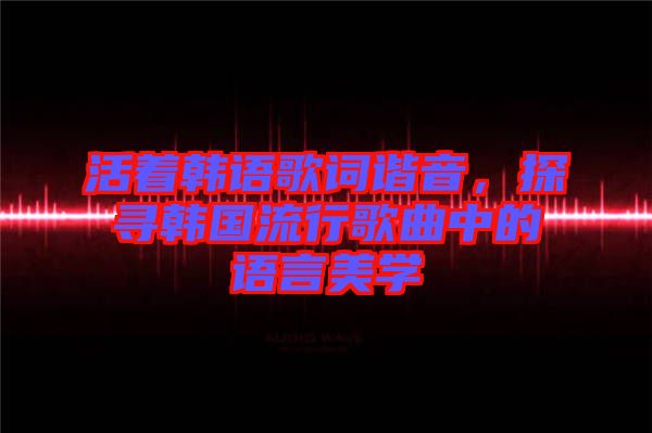 活著韓語歌詞諧音，探尋韓國流行歌曲中的語言美學(xué)