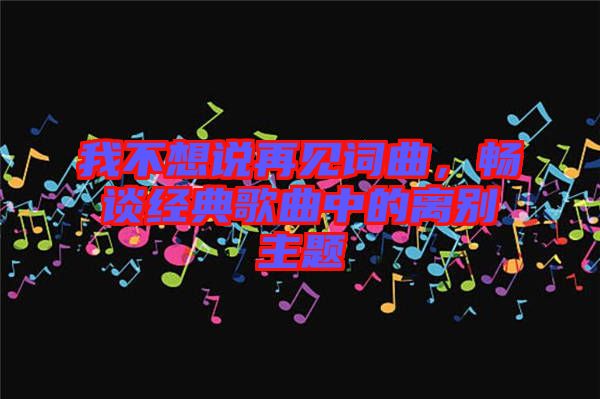 我不想說再見詞曲，暢談經(jīng)典歌曲中的離別主題