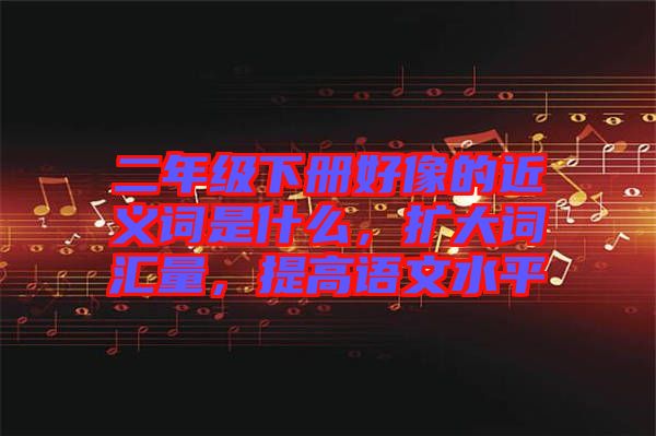 二年級(jí)下冊(cè)好像的近義詞是什么，擴(kuò)大詞匯量，提高語(yǔ)文水平