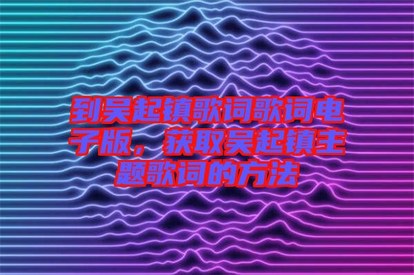 到吳起鎮(zhèn)歌詞歌詞電子版，獲取吳起鎮(zhèn)主題歌詞的方法