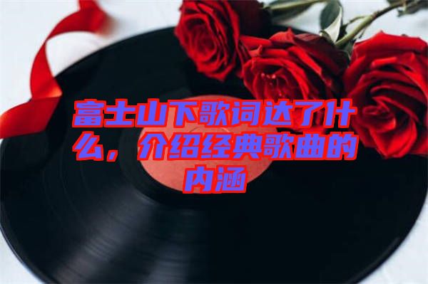 富士山下歌詞達了什么，介紹經典歌曲的內涵