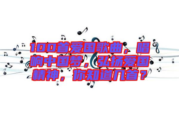 100首愛國歌曲，唱響中國夢(mèng)，弘揚(yáng)愛國精神，你知道幾首？