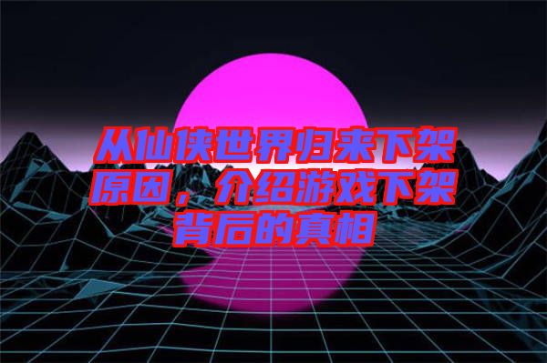 從仙俠世界歸來下架原因，介紹游戲下架背后的真相