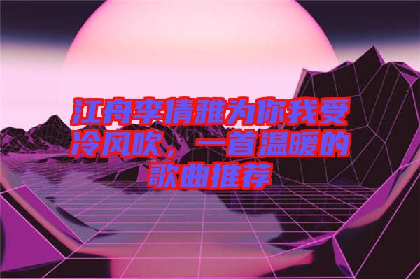 江舟李倩雅為你我受冷風(fēng)吹，一首溫暖的歌曲推薦