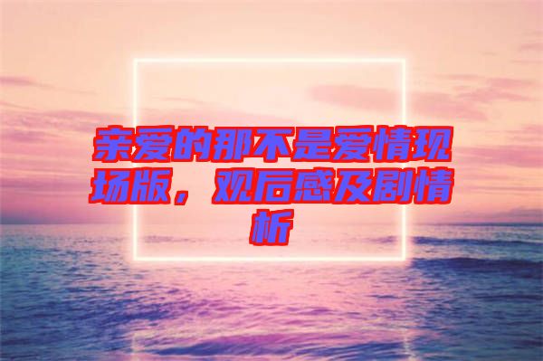 親愛的那不是愛情現(xiàn)場(chǎng)版，觀后感及劇情析