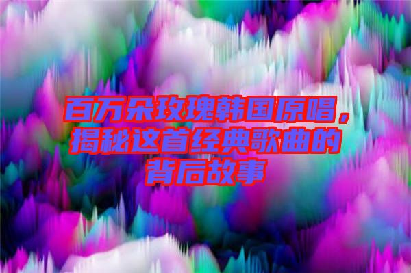 百萬朵玫瑰韓國原唱，揭秘這首經(jīng)典歌曲的背后故事