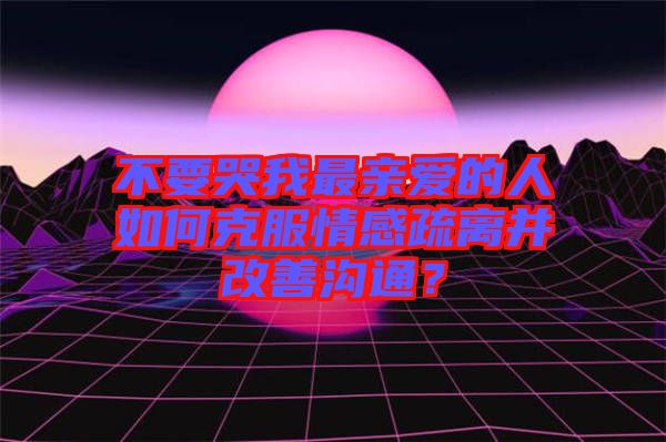 不要哭我最親愛的人如何克服情感疏離并改善溝通？