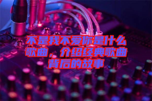 不是我不愛你是什么歌曲，介紹經典歌曲背后的故事