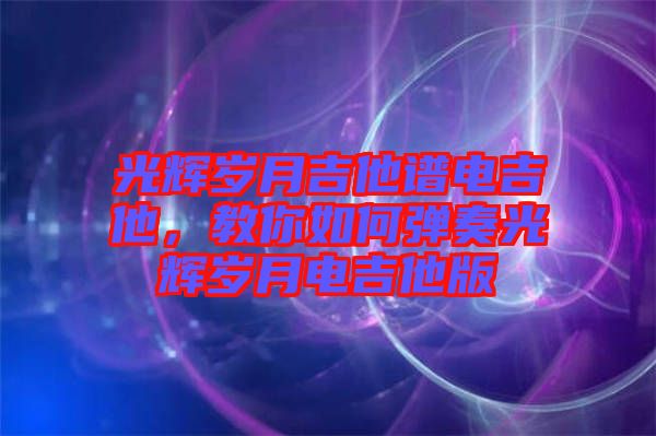 光輝歲月吉他譜電吉他，教你如何彈奏光輝歲月電吉他版