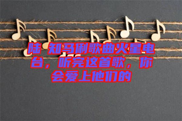 陸垚知馬俐歌曲火星電臺(tái)，聽(tīng)完這首歌，你會(huì)愛(ài)上他們的